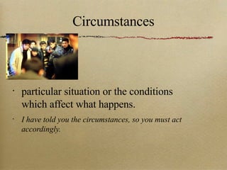 Circumstances particular situation or the conditions which affect what happens. I have told you the circumstances, so you must act accordingly. 