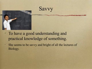 Savvy To have a good understanding and practical knowledge of something. She seems to be savvy and bright of all the lectures of Biology. 