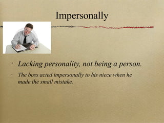 Impersonally Lacking personality, not being a person. The boss acted impersonally to his niece when he made the small mistake. 