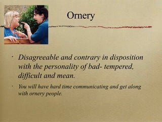 Ornery Disagreeable and contrary in disposition with the personality of bad- tempered, difficult and mean. You will have hard time communicating and get along with ornery people. 