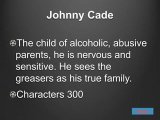 Johnny Cade

The child of alcoholic, abusive
parents, he is nervous and
sensitive. He sees the
greasers as his true family.
Characters 300
                            Home
 