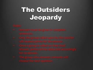 The Outsiders
       Jeopardy
Rules:
•   Answers must be given in complete
    sentences.
•   Only the group called upon by the teacher
    will receive points for the answer.
•   Once a group is called on they must
    answer, points will be deducted accordingly
    for no answer.
•   The group who answers correctly will
    choose the next question.
 