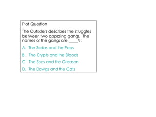 Plot Question The Outsiders describes the struggles  between two opposing gangs.  The names of the gangs are _____?: A.  The Sodas and the Pops B.   The Crypts and the Bloods C.  The Socs and the Greasers D.  The Dawgs and the Cats 