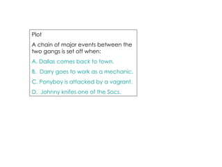 Plot  A chain of major events between the two gangs is set off when: A. Dallas comes back to town. B.  Darry goes to work as a mechanic. C. Ponyboy is attacked by a vagrant. D.  Johnny knifes one of the Socs. 