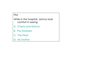 Plot  While in the hosipital, Johnny took comfort in seeing: A.  Cherry and Marcia B.  The Greasers C.  The Priest D.  His mother 