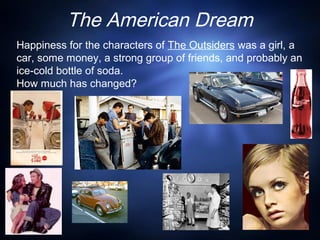 The American Dream
Happiness for the characters of The Outsiders was a girl, a
car, some money, a strong group of friends, and probably an
ice-cold bottle of soda.
How much has changed?
 