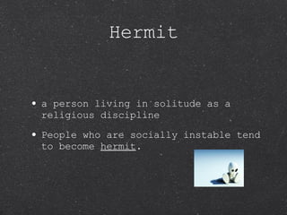 Hermit a person living in solitude as a religious discipline People who are socially instable tend to become  hermit . 