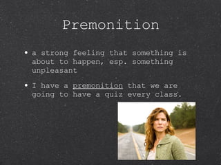 Premonition a strong feeling that something is about to happen, esp. something unpleasant I have a  premonition  that we are going to have a quiz every class. 