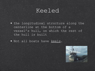 Keeled the longitudinal structure along the centerline at the bottom of a vessel’s hull, on which the rest of the hull is built Not all boats have  keels . 