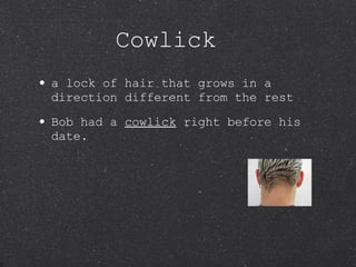 Cowlick a lock of hair that grows in a direction different from the rest  Bob had a  cowlick  right before his date. 