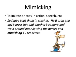 Mimicking To imitate or copy in action, speech, etc. Sodapop kept them in stitches.  He’d grab one guy’s press hat and another’s camera and walk around interviewing the nurses and mimicking TV reporters. 