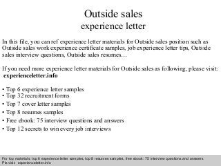 Outside sales 
experience letter 
In this file, you can ref experience letter materials for Outside sales position such as 
Outside sales work experience certificate samples, job experience letter tips, Outside 
sales interview questions, Outside sales resumes… 
If you need more experience letter materials for Outside sales as following, please visit: 
experienceletter.info 
• Top 6 experience letter samples 
• Top 32 recruitment forms 
• Top 7 cover letter samples 
• Top 8 resumes samples 
• Free ebook: 75 interview questions and answers 
• Top 12 secrets to win every job interviews 
For top materials: top 6 experience letter samples, top 8 resumes samples, free ebook: 75 interview questions and answers 
Pls visit: experienceletter.info 
Interview questions and answers – free download/ pdf and ppt file 
 