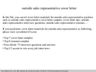 outside sales representative cover letter 
In this file, you can ref cover letter materials for outside sales representative position 
such as outside sales representative cover letter samples, cover letter tips, outside 
sales representative interview questions, outside sales representative resumes… 
If you need more cover letter materials for outside sales representative as following, 
please visit: coverletter123.com 
• Top 7 cover letter samples 
• Top 8 resumes samples 
• Free ebook: 75 interview questions and answers 
• Top 12 secrets to win every job interviews 
Top materials: top 7 cover letter samples, top 8 Interview resumes samples, questions free and ebook: answers 75 – interview free download/ questions pdf and and answers 
ppt file 
 