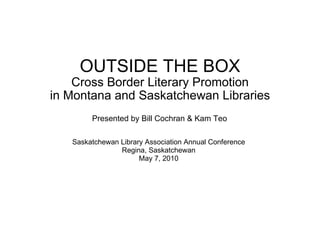 OUTSIDE THE BOX Cross Border Literary Promotion in Montana and Saskatchewan Libraries Saskatchewan Library Association Annual Conference Regina, Saskatchewan May 7, 2010 Presented by Bill Cochran & Kam Teo 