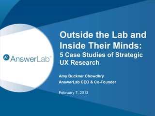 Outside the Lab and 
Inside Their Minds: 
5 Case Studies of Strategic 
UX Research 
Amy Buckner Chowdhry 
AnswerLab CEO & Co-Founder 
February 7, 2013 
CONFIDENTIAL 1 
 