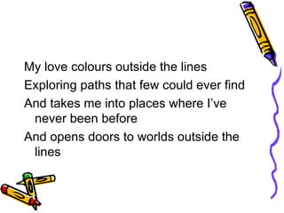 My love colours outside the lines Exploring paths that few could ever find And takes me into places where I’ve never been before And opens doors to worlds outside the lines 