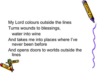 My Lord colours outside the lines Turns wounds to blessings,  water into wine And takes me into places where I’ve never been before And opens doors to worlds outside the lines 