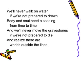 We’ll never walk on water if we’re not prepared to drown Body and soul need a soaking  from time to time And we’ll never move the gravestones if we’re not prepared to die And realize there are  worlds outside the lines. 