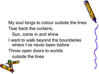 My soul longs to colour outside the lines Tear back the curtains,  Sun, come in and shine I want to walk beyond the boundaries where I’ve never been before Throw open doors to worlds  outside the lines 