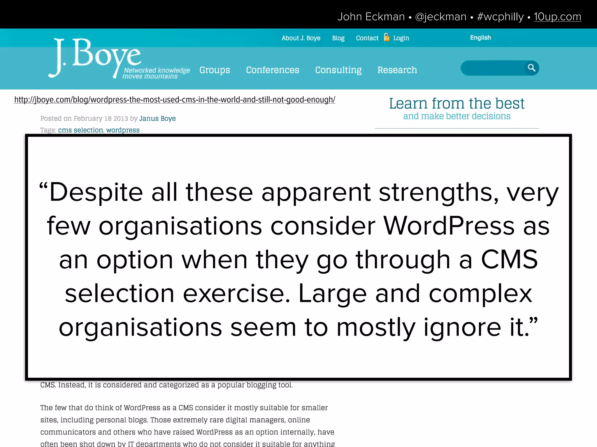 “Despite all these apparent strengths, very
few organisations consider WordPress as
an option when they go through a CMS
selection exercise. Large and complex
organisations seem to mostly ignore it.”
http://jboye.com/blog/wordpress-the-most-used-cms-in-the-world-and-still-not-good-enough/
John Eckman • @jeckman • #wcphilly • 10up.com
 