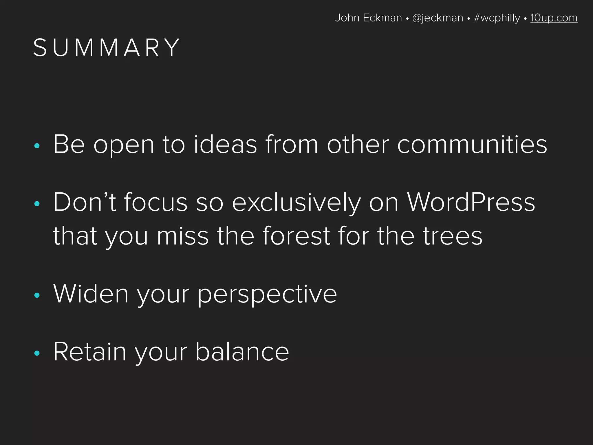 John Eckman • @jeckman • #wcphilly • 10up.com
S U M M A RY
• Be open to ideas from other communities
• Don’t focus so exclusively on WordPress
that you miss the forest for the trees
• Widen your perspective
• Retain your balance
 