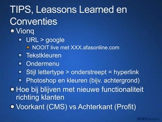 TIPS, Leassons Learned en
Conventies
Vionq
URL > google
NOOIT live met XXX.afasonline.com
Tekstkleuren
Ondermenu
Stijl lettertype > onderstreept = hyperlink
Photoshop en kleuren (bijv. achtergrond)
Hoe bij blijven met nieuwe functionaliteit
richting klanten
Voorkant (CMS) vs Achterkant (Profit)
 