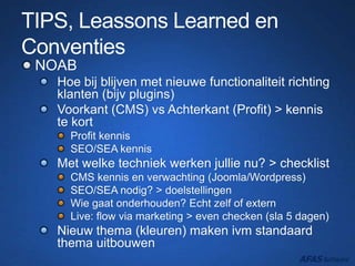 TIPS, Leassons Learned en
Conventies
NOAB
Hoe bij blijven met nieuwe functionaliteit richting
klanten (bijv plugins)
Voorkant (CMS) vs Achterkant (Profit) > kennis
te kort
Profit kennis
SEO/SEA kennis
Met welke techniek werken jullie nu? > checklist
CMS kennis en verwachting (Joomla/Wordpress)
SEO/SEA nodig? > doelstellingen
Wie gaat onderhouden? Echt zelf of extern
Live: flow via marketing > even checken (sla 5 dagen)
Nieuw thema (kleuren) maken ivm standaard
thema uitbouwen
 