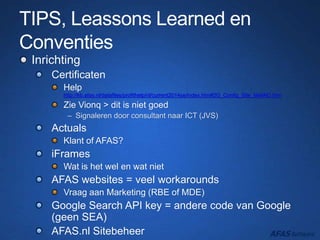 TIPS, Leassons Learned en
Conventies
Inrichting
Certificaten
Help
http://kb.afas.nl/datafiles/profithelp/nl/current2014se/index.htm#2G_Config_Site_MailAO.htm
Zie Vionq > dit is niet goed
– Signaleren door consultant naar ICT (JVS)
Actuals
Klant of AFAS?
iFrames
Wat is het wel en wat niet
AFAS websites = veel workarounds
Vraag aan Marketing (RBE of MDE)
Google Search API key = andere code van Google
(geen SEA)
AFAS.nl Sitebeheer
 