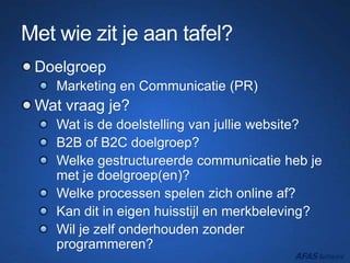 Met wie zit je aan tafel?
Doelgroep
Marketing en Communicatie (PR)
Wat vraag je?
Wat is de doelstelling van jullie website?
B2B of B2C doelgroep?
Welke gestructureerde communicatie heb je
met je doelgroep(en)?
Welke processen spelen zich online af?
Kan dit in eigen huisstijl en merkbeleving?
Wil je zelf onderhouden zonder
programmeren?
 