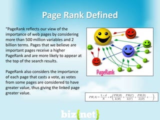 Page Rank Defined“PageRank reflects our view of the importance of web pages by considering more than 500 million variables and 2 billion terms. Pages that we believe are important pages receive a higher PageRank and are more likely to appear at the top of the search results.  PageRank also considers the importance of each page that casts a vote, as votes from some pages are considered to have greater value, thus giving the linked page greater value. 