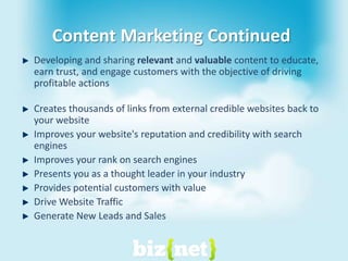 Content Marketing ContinuedDeveloping and sharing relevant and valuable content to educate, earn trust, and engage customers with the objective of driving profitable actionsCreates thousands of links from external credible websites back to your websiteImproves your website's reputation and credibility with search enginesImproves your rank on search enginesPresents you as a thought leader in your industryProvides potential customers with valueDrive Website TrafficGenerate New Leads and Sales