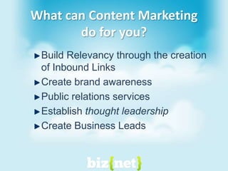 What can Content Marketingdo for you?Build Relevancy through the creation of Inbound LinksCreate brand awarenessPublic relations servicesEstablish thought leadershipCreate Business Leads