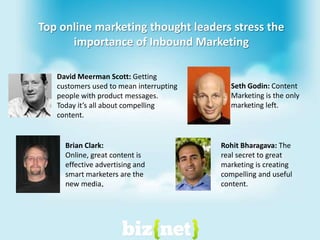 David Meerman Scott: Getting customers used to mean interrupting people with product messages. Today it’s all about compelling content.RohitBharagava: The real secret to great marketing is creating compelling and useful content.Brian Clark: Online, great content is effective advertising and smart marketers are the new media.Seth Godin: Content Marketing is the only marketing left.Top online marketing thought leaders stress the importance of Inbound Marketing