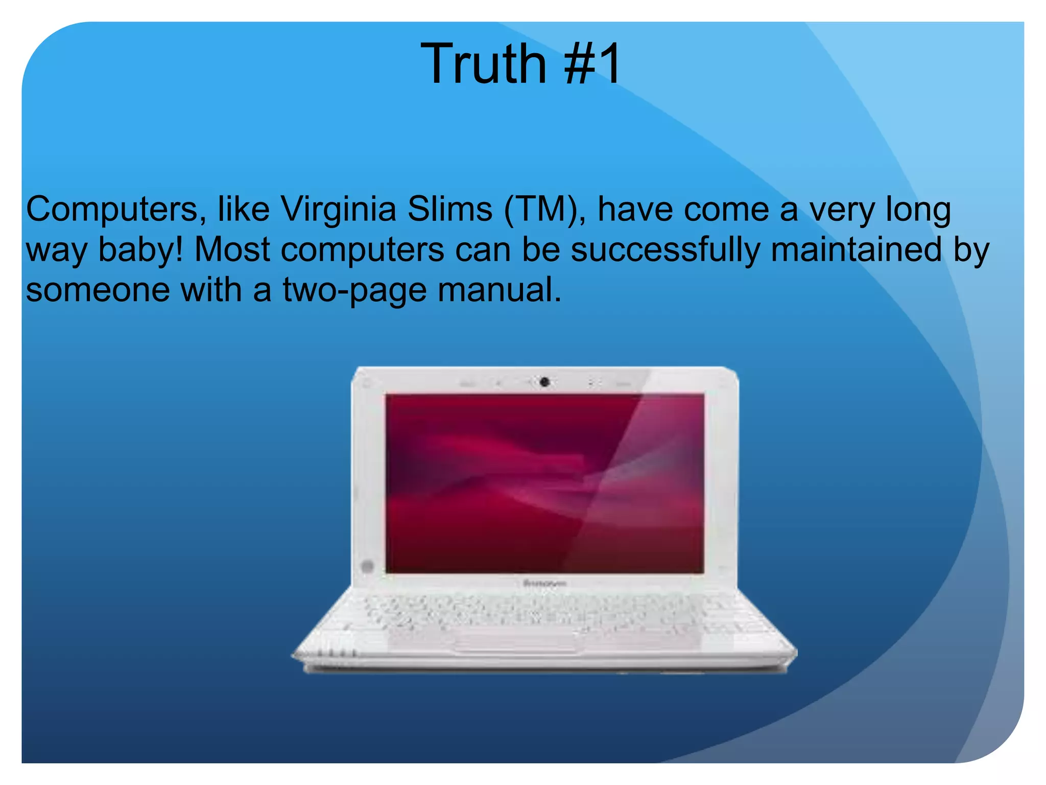 Truth #1Computers, like Virginia Slims (TM), have come a very long way baby! Most computers can be successfully maintained by someone with a two-page manual. 