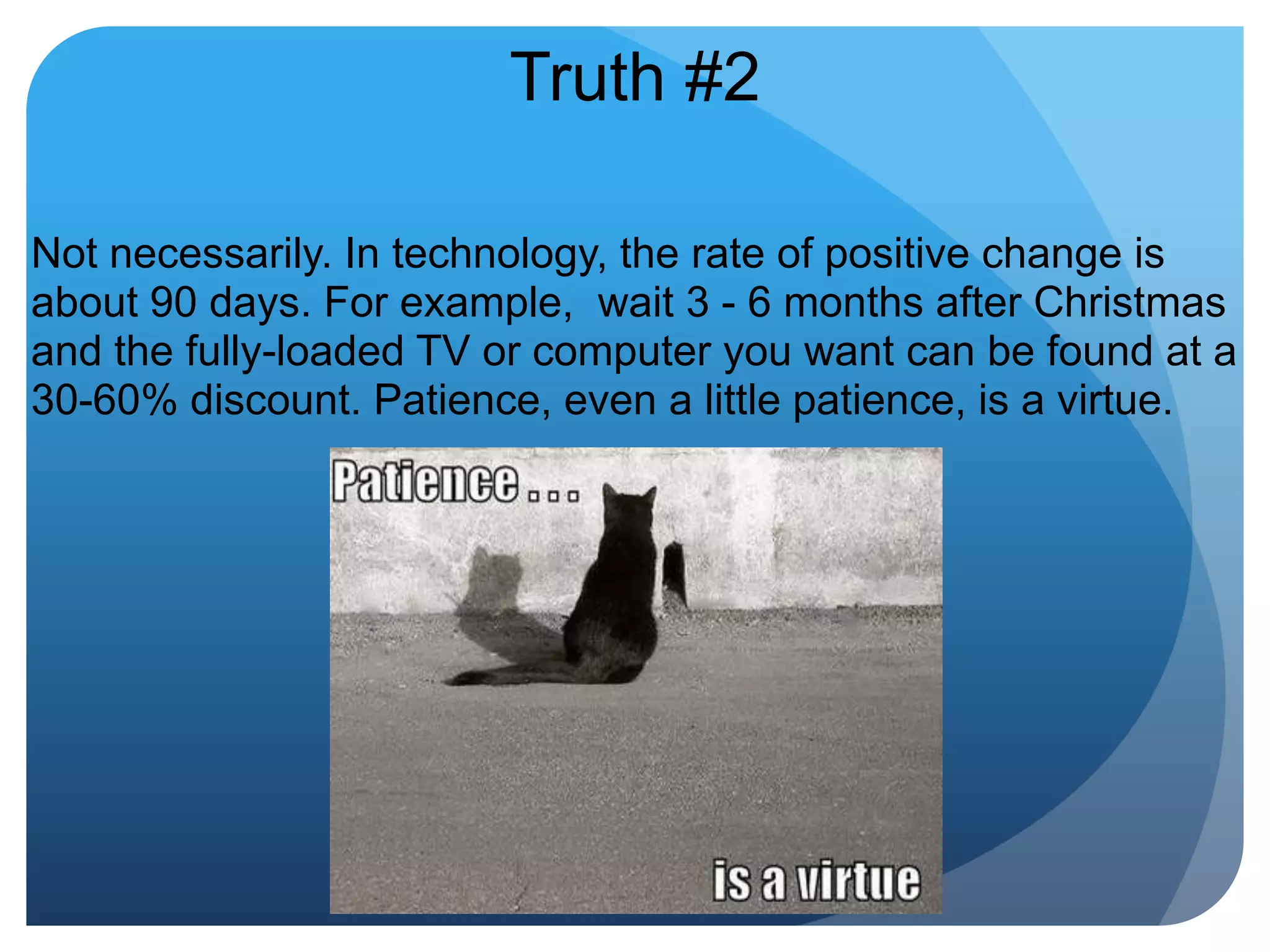 Truth #2Not necessarily. In technology, the rate of positive change is about 90 days. For example,  wait 3 - 6 months after Christmas and the fully-loaded TV or computer you want can be found at a 30-60% discount. Patience, even a little patience, is a virtue.