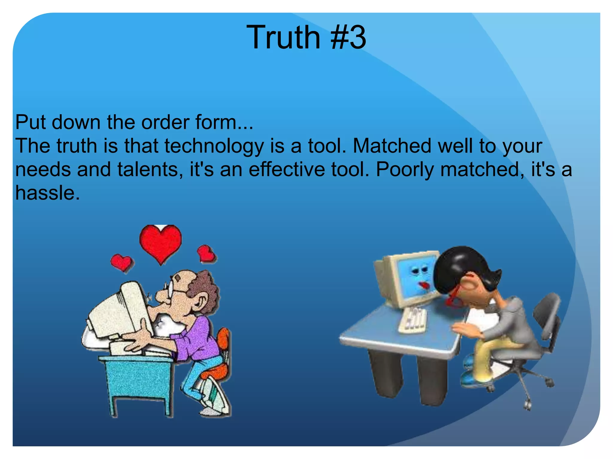 Truth #3Put down the order form...The truth is that technology is a tool. Matched well to your needs and talents, it's an effective tool. Poorly matched, it's a hassle. 