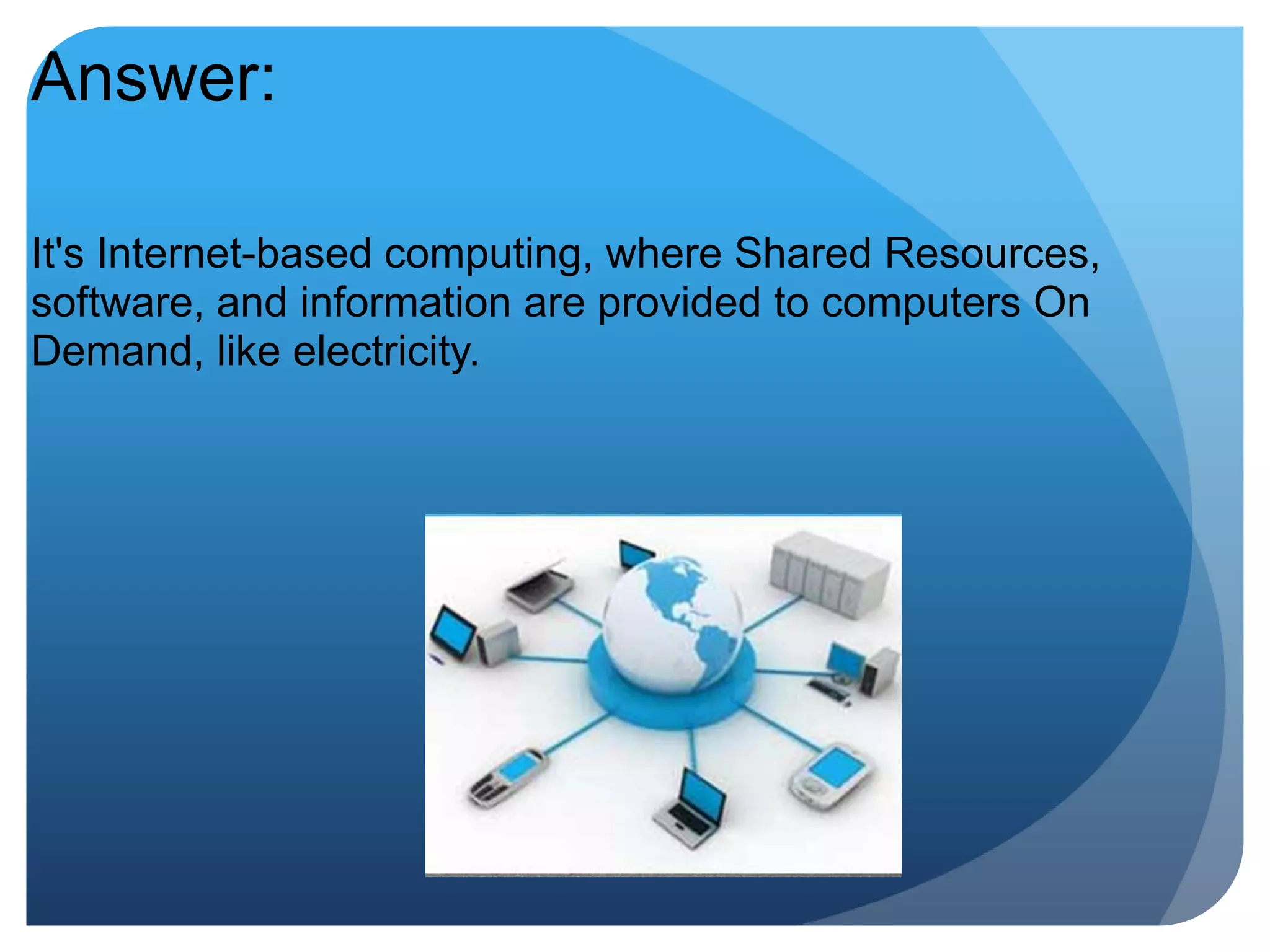 Answer:It's Internet-based computing, where Shared Resources, software, and information are provided to computers On Demand, like electricity.