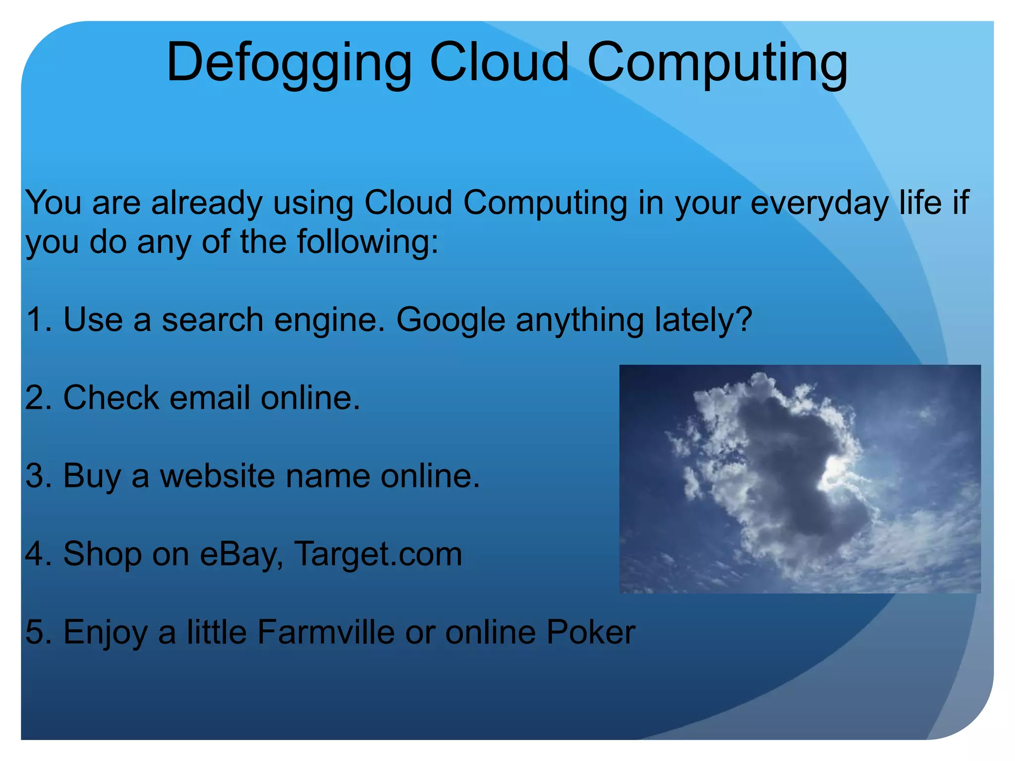 Defogging Cloud ComputingYou are already using Cloud Computing in your everyday life if you do any of the following:1. Use a search engine. Google anything lately?2. Check email online.3. Buy a website name online.4. Shop on eBay, Target.com5. Enjoy a little Farmville or online Poker