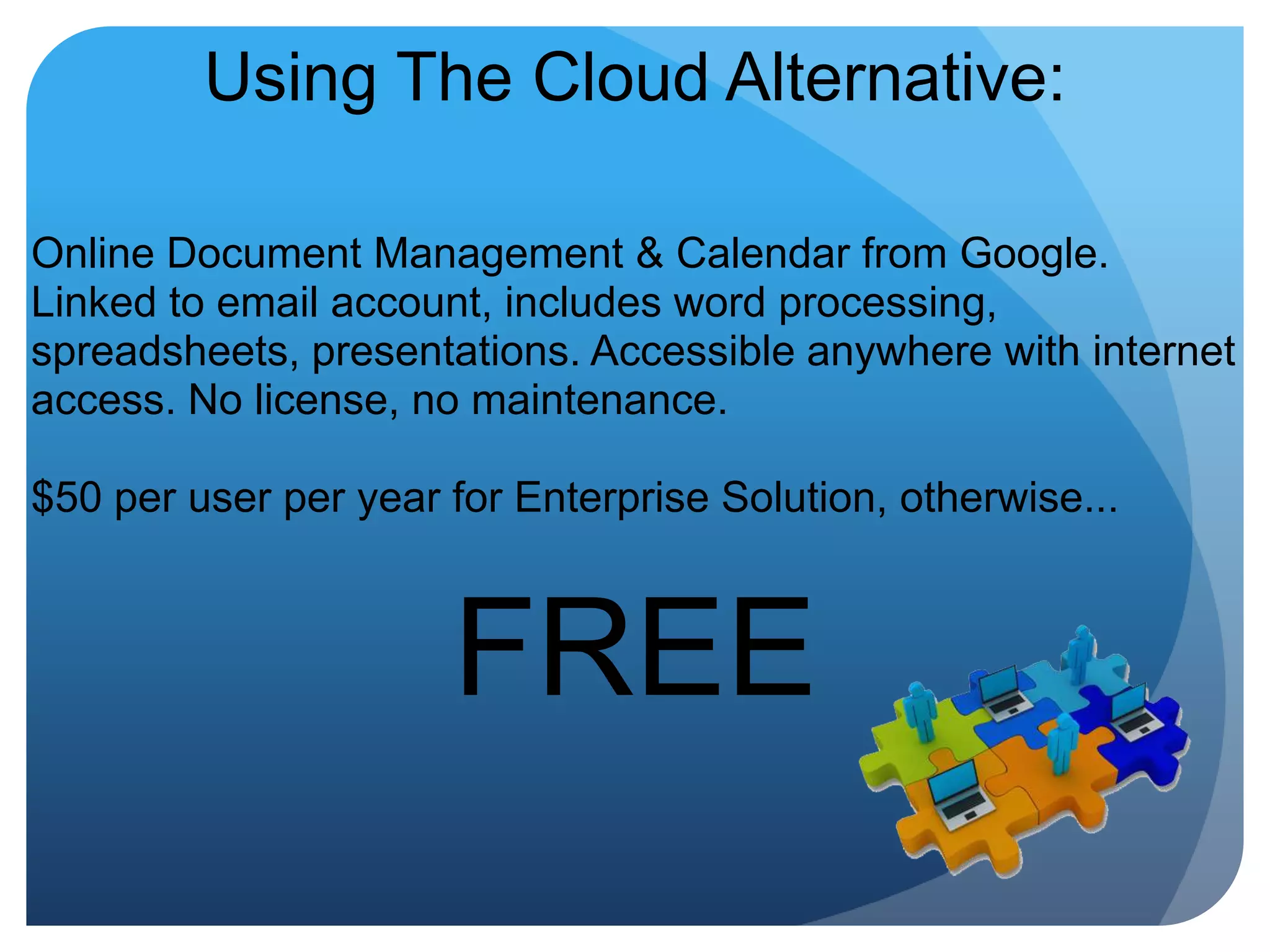 Using The Cloud Alternative:Online Document Management & Calendar from Google. Linked to email account, includes word processing, spreadsheets, presentations. Accessible anywhere with internet access. No license, no maintenance. $50 per user per year for Enterprise Solution, otherwise...FREE