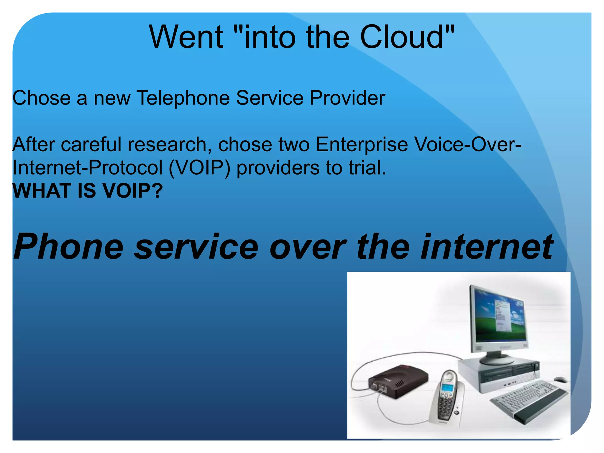 Went "into the Cloud"Chose a new Telephone Service Provider After careful research, chose two Enterprise Voice-Over-Internet-Protocol (VOIP) providers to trial.WHAT IS VOIP? Phone service over the internet