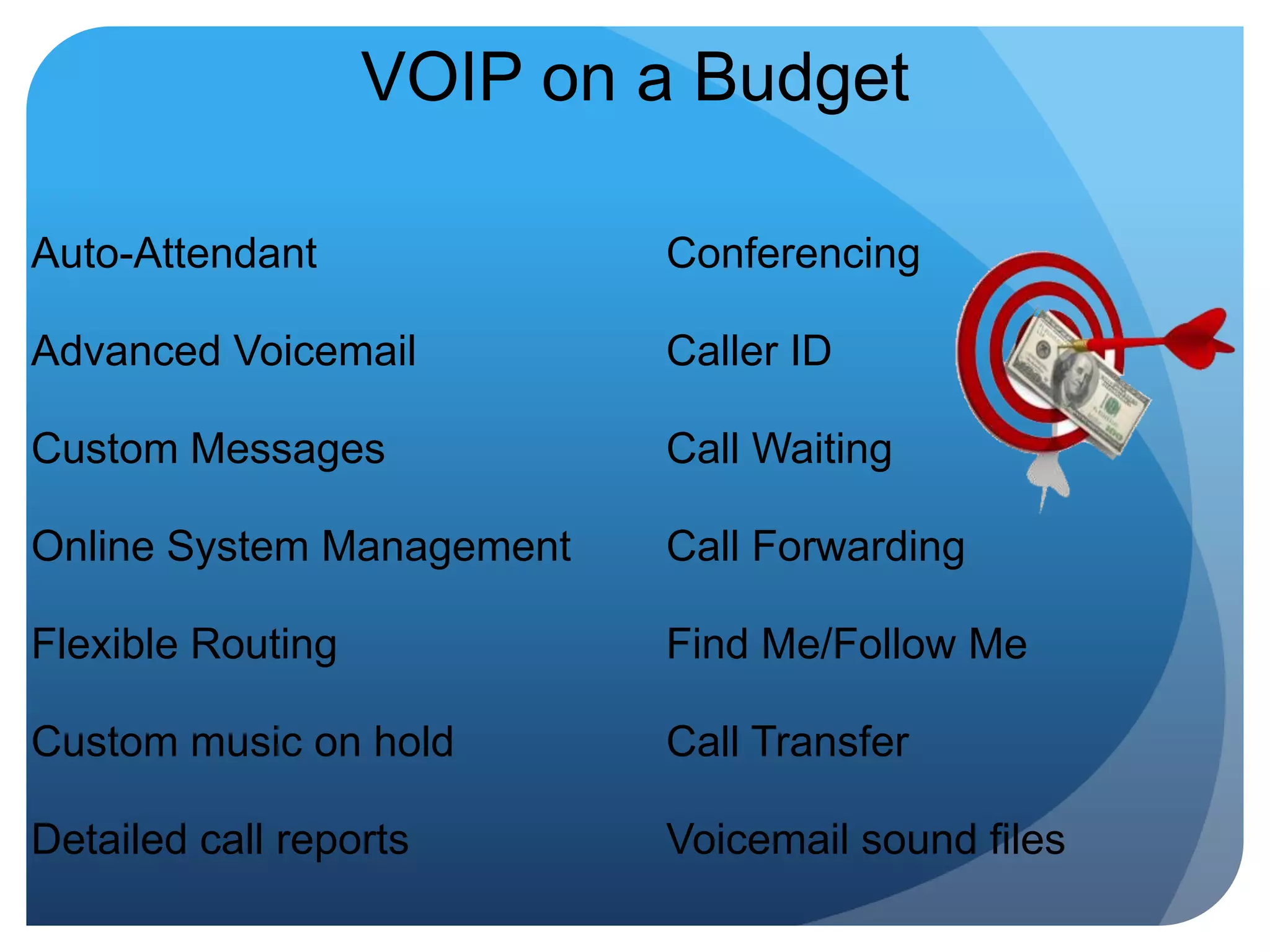 VOIP on a BudgetAuto-AttendantAdvanced VoicemailCustom MessagesOnline System ManagementFlexible RoutingCustom music on holdDetailed call reportsConferencingCaller ID Call Waiting Call Forwarding Find Me/Follow Me Call Transfer Voicemail sound files