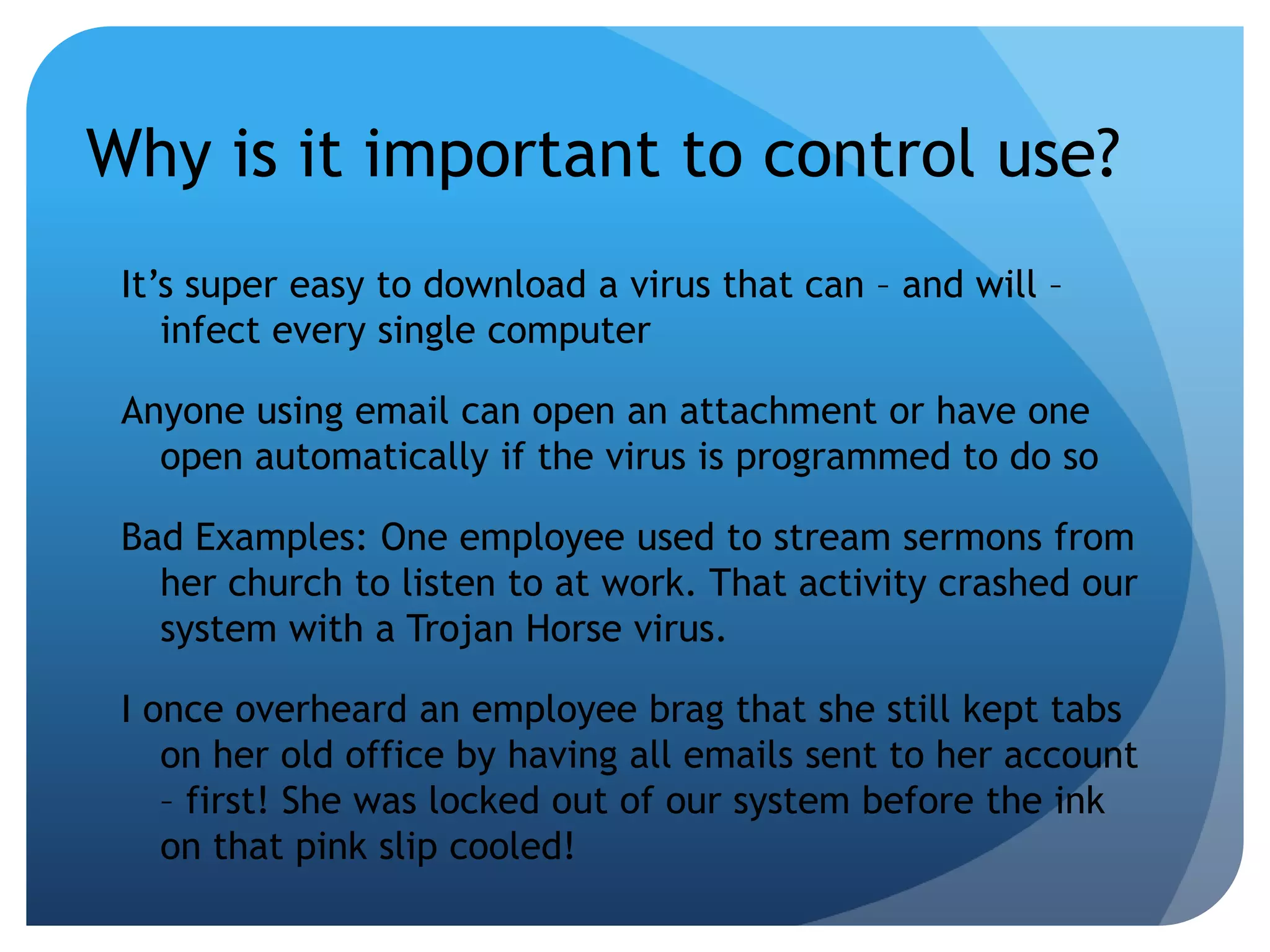 Why is it important to control use?It’s super easy to download a virus that can – and will – infect every single computerAnyone using email can open an attachment or have one open automatically if the virus is programmed to do soBad Examples: One employee used to stream sermons from her church to listen to at work. That activity crashed our system with a Trojan Horse virus.I once overheard an employee brag that she still kept tabs on her old office by having all emails sent to her account – first! She was locked out of our system before the ink on that pink slip cooled!