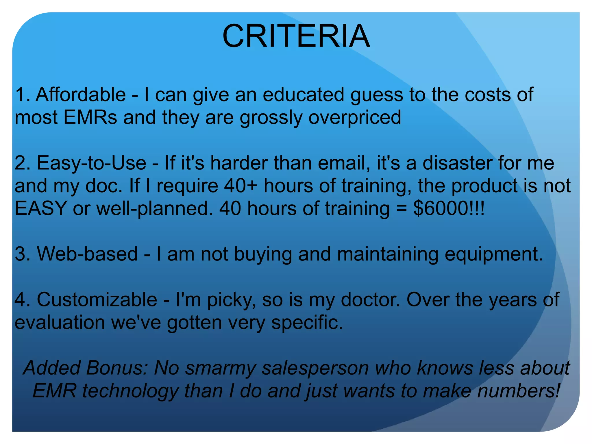 CRITERIA1. Affordable - I can give an educated guess to the costs of most EMRs and they are grossly overpriced2. Easy-to-Use - If it's harder than email, it's a disaster for me and my doc. If I require 40+ hours of training, the product is not EASY or well-planned. 40 hours of training = $6000!!!3. Web-based - I am not buying and maintaining equipment.4. Customizable - I'm picky, so is my doctor. Over the years of evaluation we've gotten very specific.Added Bonus: No smarmy salesperson who knows less about EMR technology than I do and just wants to make numbers!