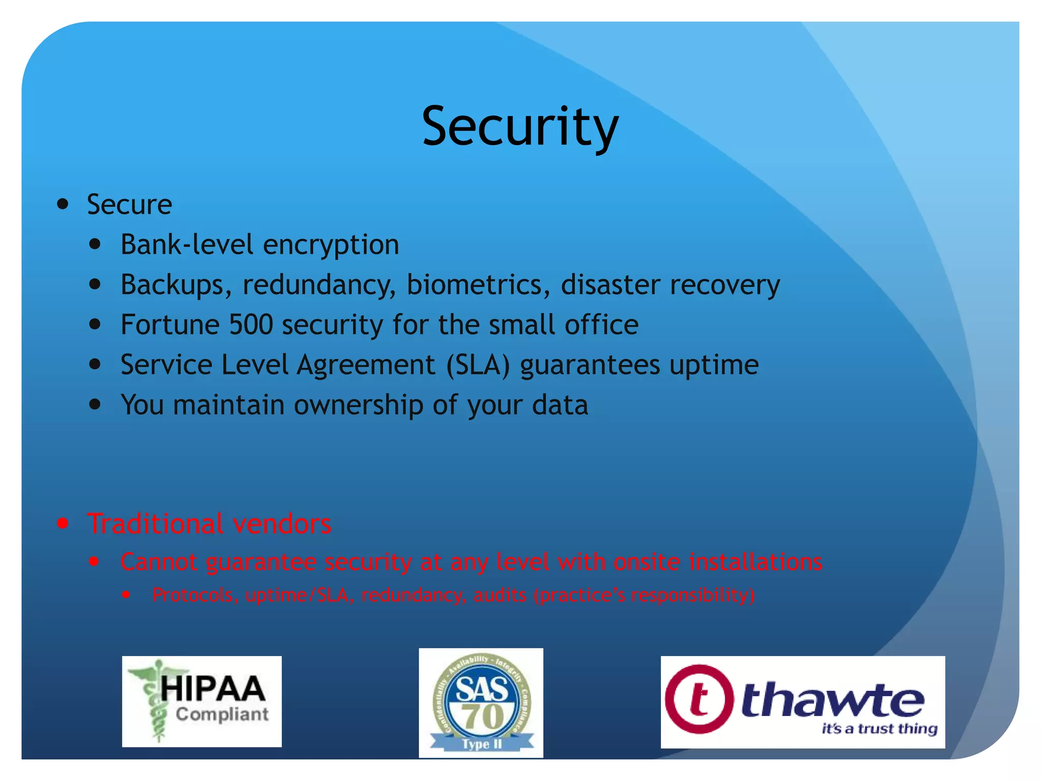SecuritySecureBank-level encryptionBackups, redundancy, biometrics, disaster recovery Fortune 500 security for the small officeService Level Agreement (SLA) guarantees uptimeYou maintain ownership of your dataTraditional vendorsCannot guarantee security at any level with onsite installationsProtocols, uptime/SLA, redundancy, audits (practice’s responsibility)