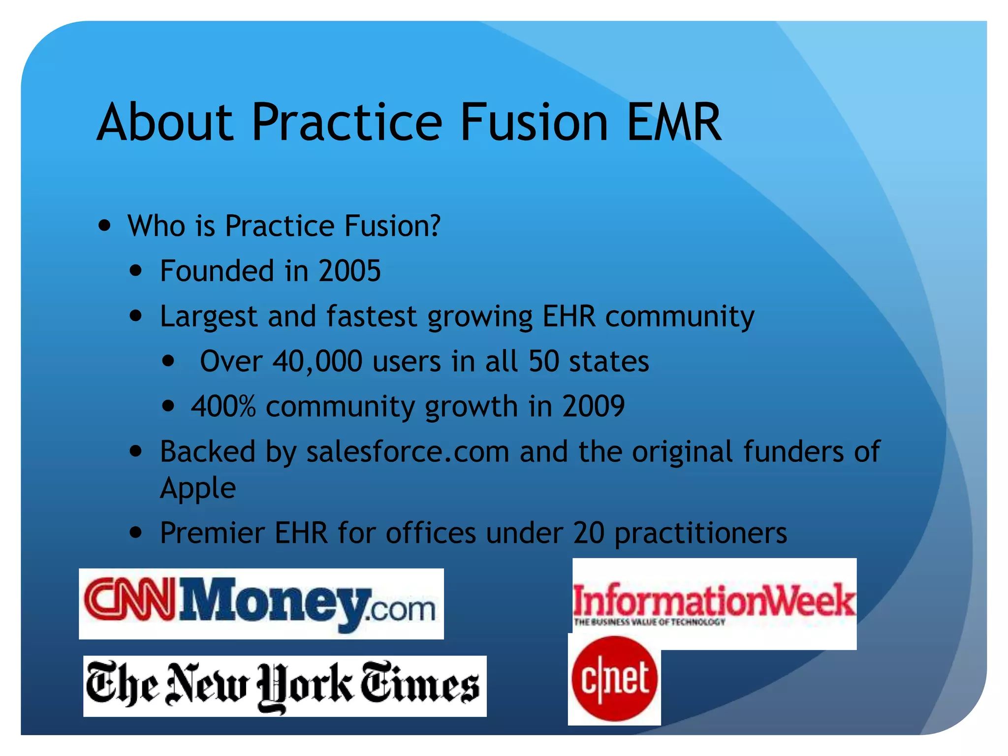 About Practice Fusion EMRWho is Practice Fusion?Founded in 2005Largest and fastest growing EHR community Over 40,000 users in all 50 states	400% community growth in 2009Backed by salesforce.com and the original funders of ApplePremier EHR for offices under 20 practitioners