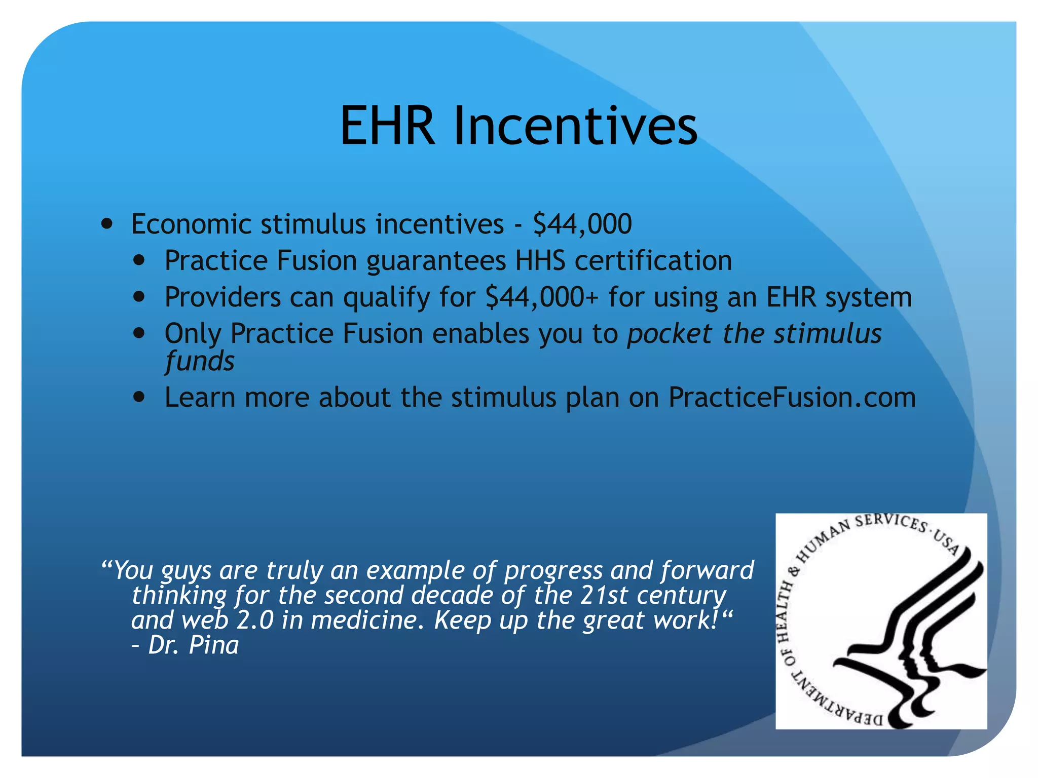 EHR IncentivesEconomic stimulus incentives - $44,000Practice Fusion guarantees HHS certificationProviders can qualify for $44,000+ for using an EHR systemOnly Practice Fusion enables you to pocket the stimulus fundsLearn more about the stimulus plan on PracticeFusion.com“You guys are truly an example of progress and forward thinking for the second decade of the 21st century and web 2.0 in medicine. Keep up the great work!“ – Dr. Pina