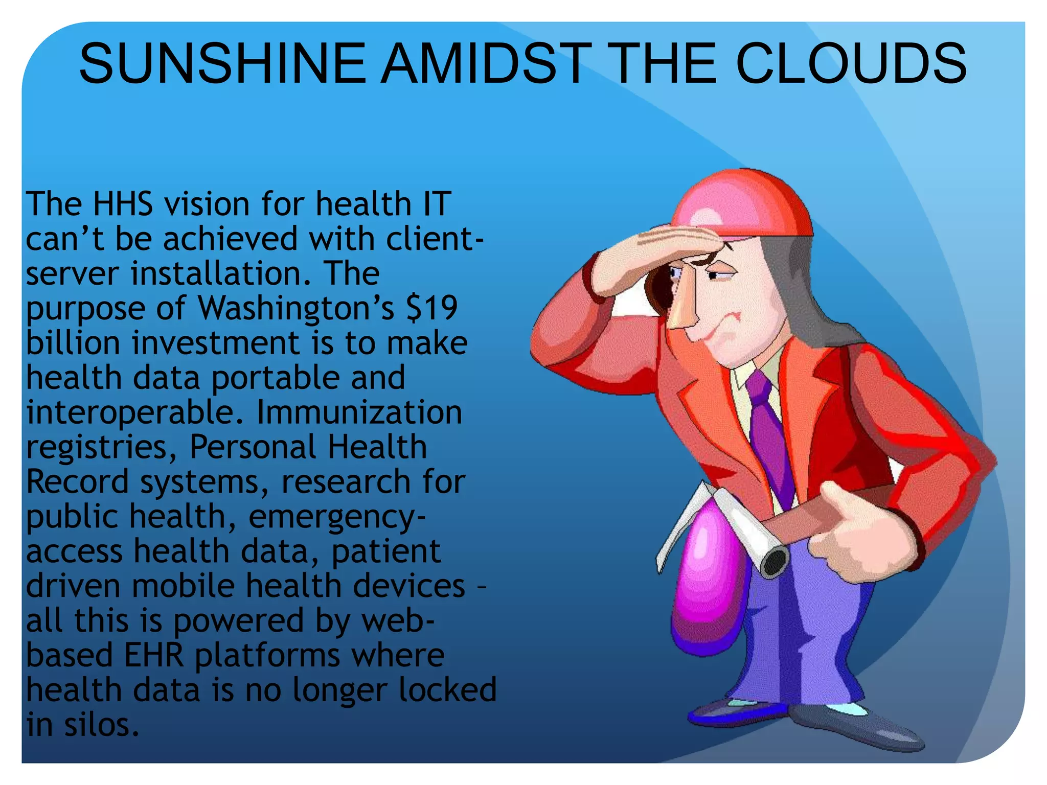 SUNSHINE AMIDST THE CLOUDSThe HHS vision for health IT can’t be achieved with client-server installation. The purpose of Washington’s $19 billion investment is to make health data portable and interoperable. Immunization registries, Personal Health Record systems, research for public health, emergency-access health data, patient driven mobile health devices – all this is powered by web-based EHR platforms where health data is no longer locked in silos. 