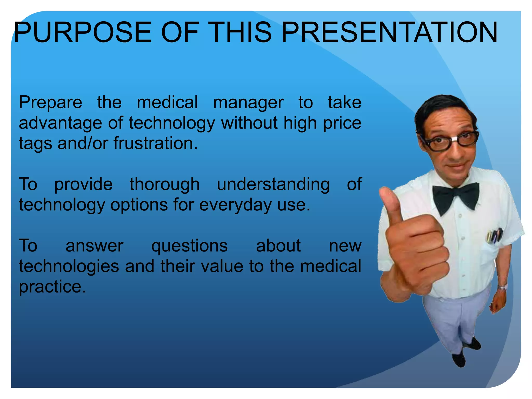 PURPOSE OF THIS PRESENTATIONPrepare the medical manager to take advantage of technology without high price tags and/or frustration.To provide thorough understanding of technology options for everyday use.To answer questions about new technologies and their value to the medical practice.