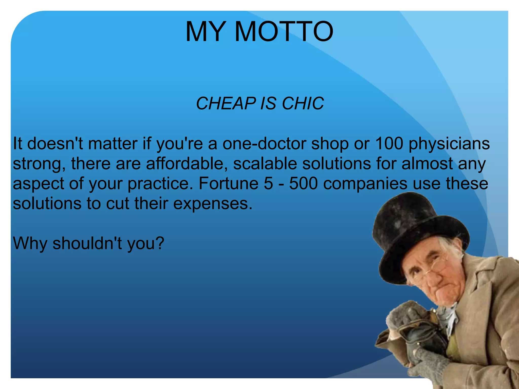 MY MOTTOCHEAP IS CHICIt doesn't matter if you're a one-doctor shop or 100 physicians strong, there are affordable, scalable solutions for almost any aspect of your practice. Fortune 5 - 500 companies use these solutions to cut their expenses.Why shouldn't you?