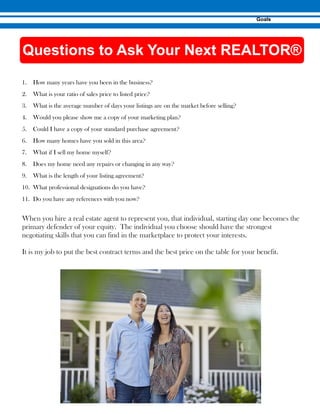 1. How many years have you been in the business?
2. What is your ratio of sales price to listed price?
3. What is the average number of days your listings are on the market before selling?
4. Would you please show me a copy of your marketing plan?
5. Could I have a copy of your standard purchase agreement?
6. How many homes have you sold in this area?
7. What if I sell my home myself?
8. Does my home need any repairs or changing in any way?
9. What is the length of your listing agreement?
10. What professional designations do you have?
11. Do you have any references with you now?
When you hire a real estate agent to represent you, that individual, starting day one becomes the
primary defender of your equity. The individual you choose should have the strongest
negotiating skills that you can find in the marketplace to protect your interests.
It is my job to put the best contract terms and the best price on the table for your benefit.
 